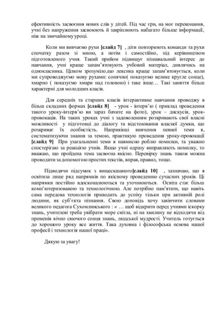 ефективність засвоєння нових слів у дітей. Під час гри, на моє переконання,
учні без напруження засвоюють й закріплюють набагато більше інформації,
ніж на звичайномууроці.
Коли ми вивчаємо рухи [слайд 7] , діти повторюють команди та рухи
спочатку разом зі мною, а потім і самостійно, під керівництвом
підготовленого учня. Такий прийом підвищує пізнавальний інтерес до
навчання, учні краще запам’ятовують учбовий матеріал, дивлячись на
однокласника. Цілком зрозуміло,що лексика краще запам’ятовується, коли
ми супроводжуємо мову рухами: сонячно( показуємо велике кругле сонце),
хмарно ( показуємо хмари над головою) і таке інше… Такі заняття більш
характерні для молодших класів.
Для середніх та старших класів інтерактивне навчання проводжу в
більш складних формах [слайд 8] - урок - інтерв’ю ( приклад проведення
такого уроку-інтерв’ю ви зараз бачите на фото), урок – дискусія, урок-
провокація. На таких уроках учні з задоволенням розкривають свої власні
можливості у підготовці до діалогу та відстоювання власної думки, що
розкриває їх особистість. Наприкінці вивчення певної теми я,
систематизуючи знання за темою, практикую проведення уроку-провокації
[слайд 9] При узагальненні теми я навмисно роблю помилки, та уважно
спостерігаю за реакцією учнів. Якщо учні одразу виправляють помилку, то
вважаю, що пройдена тема засвоєна якісно. Перевірку знань також можна
проводитизадопомогоюпростихтекстів, вправ, правил, тощо.
Підводячи підсумок з вищесказаного[слайд 10] , зазначаю, що я
освітила лише ряд напрямків по якісному проведенню сучасних уроків. Ці
напрямки постійно вдосконалюються та уточнюються. Освіта стає більш
комп’ютеризованою та технологічною. Але потрібно пам’ятати, що навіть
сама передова технологія приводить до успіху тільки при активній ролі
людини, як суб’єкта пізнання. Свою доповідь хочу закінчити словами
великого педагога Сухомлинського : « … щоб відкрити перед учнями іскорку
знань, учителеві треба увібрати море світла, ні на хвилину не відходячи від
променів вічно сяючого сонця знань, людської мудрості. Учитель готується
до хорошого уроку все життя. Така духовна і філософська основа нашої
професії і технологія нашої праці».
Дякую за увагу!
 