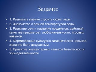 Задачи:
• 1. Развивать умение строить сюжет игры.
• 2. Знакомство с разной температурой воды.
• 3. Развитие речи ( название предметов, действий,
качества предметов), любознательности, игровых
навыков.
• 4. Формирование культурно-гигиенических навыков,
желание быть аккуратным.
• 5. Привитие элементарных навыков безопасности
жизнедеятельности.
 