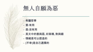 無人自願為惡
– 希臘哲學
– 善:有用
– 惡:沒有用
– 英文中的善與惡, 好與壞, 對與錯
– 情緒是可以捏造的
– [不幸]是自己選擇的
 