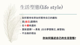 生活型態(life style)
– 如何看待世界如何看待自己的總和
– 是[自己]選擇的
– 在十歲時選的
– 重新選擇? <-勇氣 (白日夢冒險王, 練習曲)
– 不去做的理由
你如何描述自己的生活型態?
 