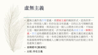 虛無主義
– 虛無主義作爲哲學意義，爲懷疑主義的極致形式。認爲世界、
生命（特别是人類）的存在是沒有意義、目的以及可理解的真
相及最本質價值。與其說它是一個人公開表示的立場，不如說
它是一種針鋒相對的意見。許多評論者認爲達達主義、解構主
義、朋克這些運動都是虛無主義性質的，虛無主義也被定義爲
某些時代的特征。如：布希亞稱後現代性是虛無主義時代，有
些基督教神學家和權威人士斷言現代與後現代由於拒絕上帝而
是虛無主義的。
– 金剛經中[斷滅相]
– 比較:存在主義
 