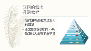 認同的需求
賞罰教育
– 我們沒有必要滿足別人
的期望
– 否定[認同的需求] <>馬
斯洛的人生需求金字塔
 