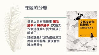 課題的分離
– 世界上只有兩種事 關我
屁事 & 關你屁事~[文藝女
作家這種病只要生個孩子
就好了]
– 誰的課題? [因為這個決定
而帶來的結果, 最後會由
誰來承受?]
 