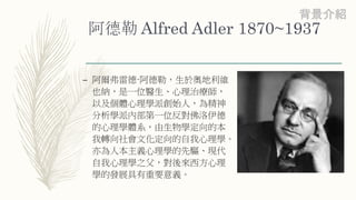 阿德勒 Alfred Adler 1870~1937
– 阿爾弗雷德·阿德勒，生於奧地利維
也納，是一位醫生、心理治療師，
以及個體心理學派創始人，為精神
分析學派內部第一位反對佛洛伊德
的心理學體系，由生物學定向的本
我轉向社會文化定向的自我心理學。
亦為人本主義心理學的先驅、現代
自我心理學之父，對後來西方心理
學的發展具有重要意義。
背景介紹
 