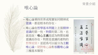 唯心論
– 唯心論秉持世界或現實如同精神或
意識，都是根本的存在。
– 唯心論在哲學基本問題上主張精神、
意識的第一性，物質的第二性，也
就是說：唯心主義是認為物質依賴
意識而存在，物質是意識的產物的
哲學派別；並認爲可以區分為主觀
唯心論、絕對唯心論和客觀唯心論
三種基本類型。
背景介紹
 