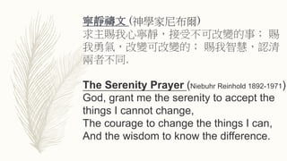 寧靜禱文 (神學家尼布爾)
求主賜我心寧靜，接受不可改變的事； 賜
我勇氣，改變可改變的； 賜我智慧，認清
兩者不同.
The Serenity Prayer (Niebuhr Reinhold 1892-1971)
God, grant me the serenity to accept the
things I cannot change,
The courage to change the things I can,
And the wisdom to know the difference.
 