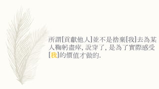 所謂[貢獻他人]並不是捨棄[我]去為某
人鞠躬盡瘁, 說穿了, 是為了實際感受
[我]的價值才做的.
 