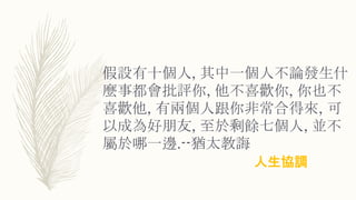 假設有十個人, 其中一個人不論發生什
麼事都會批評你, 他不喜歡你, 你也不
喜歡他, 有兩個人跟你非常合得來, 可
以成為好朋友, 至於剩餘七個人, 並不
屬於哪一邊.--猶太教誨
人生協調
 