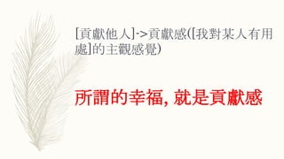 [貢獻他人]->貢獻感([我對某人有用
處]的主觀感覺)
所謂的幸福, 就是貢獻感
 