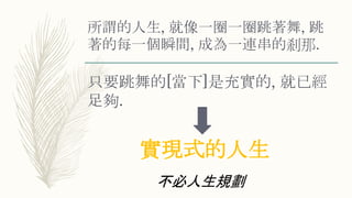 所謂的人生, 就像一圈一圈跳著舞, 跳
著的每一個瞬間, 成為一連串的剎那.
只要跳舞的[當下]是充實的, 就已經
足夠.
實現式的人生
不必人生規劃
 