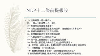 NLP十二條前提假設
– 1。沒有兩個人是一樣的。
2。一個人不能改變另外一個人。
3。有效果比有道理更重要。
4。只有由感官經驗塑造出來的世界，沒有絕對的真實世界。
5。溝通的意義決定於對方的回應。
6。重復舊的做法只會得到舊的結果。
7。凡事必有至少三個解決方法。
8。每一個人都選擇給自己最佳利益的行爲。
9。每一個人都已經具備使自己成功快樂的資源。
10。在任何一個狀況裏，最靈活的部分便是最能影響大局的部分。
11。沒有挫敗，只有回應訊息。
12。動機和情緒總不會錯，只是行爲沒有效果而已。
不過因為翻譯的關係, 總覺得英文原句的意義比較明確清楚.
 