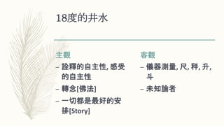 18度的井水
主觀
– 詮釋的自主性, 感受
的自主性
– 轉念[佛法]
– 一切都是最好的安
排[Story]
客觀
– 儀器測量, 尺, 秤, 升,
斗
– 未知論者
 