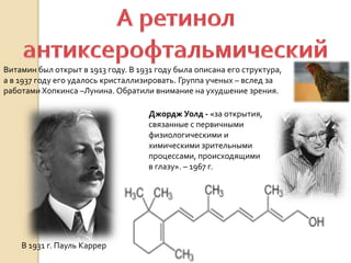 Витамин был открыт в 1913 году. В 1931 году была описана его структура,
а в 1937 году его удалось кристаллизировать. Группа ученых – вслед за
работами Хопкинса –Лунина. Обратили внимание на ухудшение зрения.
В 1931 г. Пауль Каррер
Джордж Уолд - «за открытия,
связанные с первичными
физиологическими и
химическими зрительными
процессами, происходящими
в глазу». – 1967 г.
 