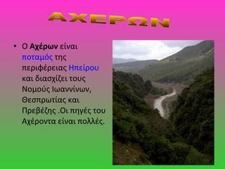 • Ο Αχέρων είναι
ποταμός της
περιφέρειας Ηπείρου
και διασχίζει τους
Νομούς Ιωαννίνων,
Θεσπρωτίας και
Πρεβέζης .Οι πηγές του
Αχέροντα είναι πολλές.
 