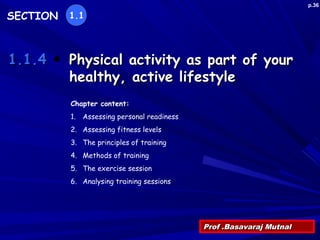 Physical activity as part of yourPhysical activity as part of your
healthy, active lifestylehealthy, active lifestyle
Prof .Basavaraj MutnalProf .Basavaraj Mutnal
1.1.41.1.4
SECTION 1.1
Chapter content:
1. Assessing personal readiness
2. Assessing fitness levels
3. The principles of training
4. Methods of training
5. The exercise session
6. Analysing training sessions
p.36
 