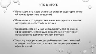 ЧТО В ИТОГЕ
 Понимаем, кто наша основная целевая аудитория и что
ей нужно (реальные сведения)
 Понимаем, что предлагают наши конкуренты и имеем
материал для «отстройки» от них
 Осознаем, есть ли у нас уникальность или её нужно
сформировать с помощью добавления к типичному
предложению дополнительных бонусов
 Зная эту информацию, разрабатываем текст, который
попадает в «боли» ца, а также тексты для рекламы и
офлайн акций
 