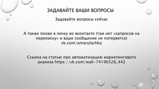 ЗАДАВАЙТЕ ВАШИ ВОПРОСЫ
Задавайте вопросы сейчас
А также позже в личку во вконтакте (там нет «запросов на
переписку» и ваше сообщение не потеряется)
vk.com/amarulachka
Ссылка на статью про автоматизацию маркетингового
анализа https://vk.com/wall-74196528_442
 