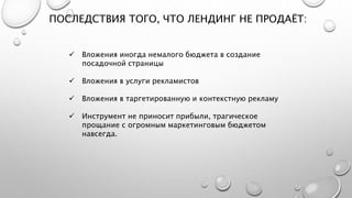 ПОСЛЕДСТВИЯ ТОГО, ЧТО ЛЕНДИНГ НЕ ПРОДАЁТ:
 Вложения иногда немалого бюджета в создание
посадочной страницы
 Вложения в услуги рекламистов
 Вложения в таргетированную и контекстную рекламу
 Инструмент не приносит прибыли, трагическое
прощание с огромным маркетинговым бюджетом
навсегда.
 