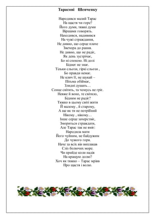 Тарасові Шевченку
Народився малий Тарас
На щастя чи горе?
Його думи, тяжкі думи
Віршами говорять.
Находився, надивився
На чужі страждання,
Не дивно, що серце плаче
Звечора до рання.
Не дивно, що не радіє,
Як день зустрічає,
Бо ні спокою. Ні долі
Біднеє не знає.
Тільки сльози, гіркі сльози ,
Бо правди немає.
Не клич її, не шукай –
Пітьма обіймає,
Злидні душать…
Сонце світить, та чомусь не гріє.
Невже й воно, те світило,
Бідним не радіє?
Тяжко в цьому світі жити
Й малому , й старому,
А ще як ти не потрібний
Нікому , нікому…
Інше серце зачерствіє,
Змориться страждати,
Але Тарас так не вміє:
Народила мати
Його чуйним, не байдужим
До чужого горя.
Наче за всіх він виплакав
Сліз болючих море.
Чи прийде коли надія
На кращую долю?
Хоч як тяжко – Тарас мріяв
Про щастя і волю.
 