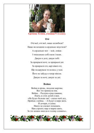 Громова Тетяна, учениця 9-А класу.
Очі
Очі мої, очі мої, нащо полюбили?
Нащо ви кохання в серденько впустили?
А серденько моє – мліє, опікає.
І тихесенько собі гасне і палає.
Дякую я долі, дякую тобі:
За прекрасні ночі, за прекрасні дні.
За прекрасні очі, карі ніжні очі,
Що подарувала ти колись у тьмі.
Його не забуду я тепер ніколи.
Дякую за ночі, дякую за дні.
Война
Война и кровь, людские жертвы,
Все это принесла она.
Война… Разлука и расставание,
Плачь и стон детей и жен.
«Не будет больше так! - сказал мой дед,
Прийдя с войны. – А будут в мире жить
И дочери, и сыны.
Никто не сможет помешать
Нам строить мир и мирно жить.
За это можно иногда и голову сложить».
 