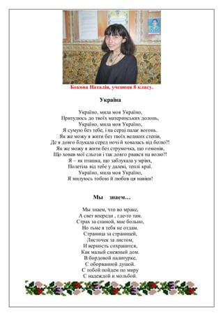 Бокова Наталія, учениця 8 класу.
Україна
Україно, мила моя Україно,
Притулюсь до твоїх материнських долонь,
Україно, мила моя Україно,
Я сумую без тебе, і на серці палає вогонь.
Як же можу я жити без твоїх великих степів,
Де я довго блукала серед ночі й ховалась від болю?!
Як же можу я жити без струмочка, що гомонів,
Що ховав мої сльози і так довго рвався на волю?!
Я – як пташка, що заблукала у мріях,
Полетіла від тебе у далекі, теплі краї.
Україно, мила моя Україно,
Я милуюсь тобою й любов ця навіки!
Мы знаем…
Мы знаем, что во мраке,
А свет впереди , где-то там.
Страх за спиной, мне больно,
Но тьме я тебя не отдам.
Страница за страницей,
Листочек за листом,
И верность сохранится,
Как малый снежный дом.
В бордовой палитурке,
С оборванной душой.
С тобой пойдем по миру
С надеждой и мольбой.
 