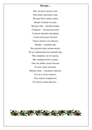 Внутри…
Нет, не надо глупых слов,
Они лишь заполняют уши.
Не надо быть таким, каков
Бывает человек на суше.
Внутри тебя – эмоций шторм,
Снаружи – человек-пустыня.
Слова не предают вам форм,
Слова использует богиня.
Уметь сказать и не обидеть
Поверь – великий дар,
Не суждено всем людям видеть
Из уст правдивый или лживый пар.
Мы доверяем, но не сердцу,
Мы доверяем всем словам.
Они так любят делать больно
И делят душу пополам.
Внутри меня – смущенья чувство,
Его не в силах описать,
Ему опасно доверяться,
И остается лишь кричать…
 