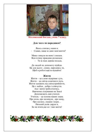 Козловський Богдан, учень 7 класу.
Для чого ти народився?
Якось спитав у мами я:
- Скажи, нащо ж дано мені життя?
Мама глянула на мене і сказала.
Всю істину правдиво розказала:
- Ти ж піди дерева посади,
До людей по допомогу підійди.
Це для цього , синку, народивсь ти,
Щоб в роботі щастя віднайти!
Життя
Життя – це слово відкриває суть.
Життя – це світла сонячного путь.
Життя залежить від світосприйняття,
Це є любов , добро і співчуття.
Але і жити треба вчитись.
Навчитись існуванню на Землі
Допомагають нам учителі.
Учитель – це основа наших знань
Про атом, про молекули , про мову,
Про космос, океани і моря…
Низький уклін дарую я,
Бо ви вчите,що ж є таке життя!
 