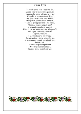 Істина буття
В нашім світі, світі матеріальнім
Слово «магія» поняття нереальне.
Авжеж, бо люди забувають суть,
Світобуття яким повинне буть.
Що таке смерть і що таке життя?
Насправді, дуже близькі поняття.
Та зараз дуже рідко хто себе питає,
Чи після смерті щось буває?
А відповідь знайдете ви тоді,
Коли із космосом сплететесь в боротьбі.
Під звуки кобзи під бандуру
Поринь у небуття
І зрозумій життя структуру.
Як зрозумієш, - то ти вільний птах,
А те знання – то твій потрійний дах.
Запам’ятай !
В житті потрібне пригадай!
Все на земнім путі зроби,
І тільки потім на той світ іди!
 
