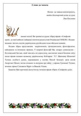 Слово до читача
Поезія - це завжди неповторність,
якийсь безсмертнийдотик до душі.
Ліна Костенко
ановні читачі! Ви тримаєте в руках збірку віршів «Симфонія
душі», до якої увійшли найкращі поетичні рядки учнів Очаківської ЗОШ №1. Подане
видання містить поезію українською, російською та англійською мовами.
Подана збірка представлена патріотичною, громадянською, філософською,
пейзажною та інтимною лірикою. У напрямі філософії Вас зачарує семикласник –
Козловський Богдан, який мислить по-дорослому, висловлює власні бачення світу;
низка віршів пошани великому українському Кобзареві Т.Г. Шевченку Шляхової
Тетяни; особисті думки, переживання у поезіях Наталії Бокової; зріла поезія
Андрєєвої Наталі; мотив кохання та відлуння про війну у віршах Громової Тетяни;
інтимна лірика Єлизавети Муріч та Вежаліс Олени.
Бажаємо Вам приємних відчуттів від читання віршів збірки «Симфонія душі».
 