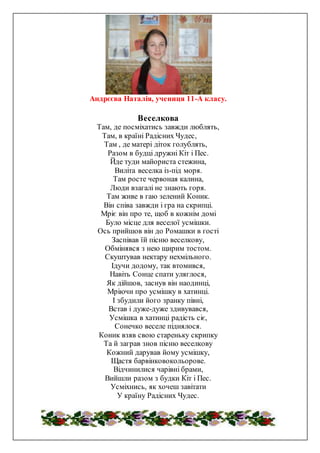 Андрєєва Наталія, учениця 11-А класу.
Веселкова
Там, де посміхатись завжди люблять,
Там, в країні Радісних Чудес,
Там , де матері діток голублять,
Разом в будці дружні Кіт і Пес.
Йде туди майориста стежина,
Виліта веселка із-під моря.
Там росте червоная калина,
Люди взагалі не знають горя.
Там живе в гаю зелений Коник.
Він співа завжди і гра на скрипці.
Мріє він про те, щоб в кожнім домі
Було місце для веселої усмішки.
Ось прийшов він до Ромашки в гості
Заспівав їй пісню веселкову,
Обмінявся з нею щирим тостом.
Скуштував нектару нехмільного.
Ідучи додому, так втомився,
Навіть Сонце спати уляглося,
Як дійшов, заснув він наодинці,
Мріючи про усмішку в хатинці.
І збудили його зранку півні,
Встав і дуже-дуже здивувався,
Усмішка в хатинці радість сіє,
Сонечко веселе піднялося.
Коник взяв свою стареньку скрипку
Та й заграв знов пісню веселкову
Кожний дарував йому усмішку,
Щастя барвінковокольорове.
Відчинилися чарівні брами,
Вийшли разом з будки Кіт і Пес.
Усміхнись, як хочеш завітати
У країну Радісних Чудес.
 