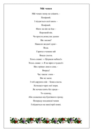 Мій човен
Мій човен знову не спішить –
Помірний.
І піддається силі хвиль –
Покірний.
Ніхто на нім не йде –
Порожній він.
Чи просто,може,так далеко
Він заплив?
Навколо жодної душі –
Вода.
Гаряча в човник мій
Впаде сльоза.
Хтось скаже : « Цілували небеса!»
Хтось скаже : « Я не вірю в чудеса!»
Він стрімко лине в синь –
Вперед!
Час також з ним –
Він не засне.
І той дарунок снів – Божа сльоза.
Котилася через мої моря.
Як хочеш плить без зради –
То одному,
Аби сховатися від бунтівного грому.
Попереду поодинокі човни
Гойдаються на хвилі мрії повні.
 