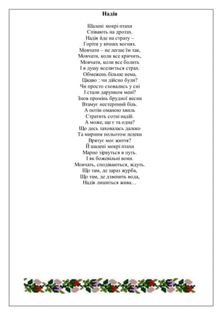 Надія
Шалені мокрі птахи
Співають на дротах.
Надія йде на страту –
Горіти у вічних вогнях.
Мовчати – не легше їм так,
Мовчати, коли все кричить,
Мовчати, коли все болить
І в душу вселяється страх.
Обмежень більше нема,
Цікаво : чи дійсно були?
Чи просто сховались у сні
І стали дарунком мені?
Знов промінь брудної весни
Втамує нестерпний біль.
А потім оманою хвиль
Стратить сотні надій.
А може, ще є та одна?
Що десь заховалась далеко
Та мирним польотом лелеки
Врятує моє життя?
Й шалені мокрі птахи
Марно зірвуться в путь.
І як божевільні вони.
Мовчать, сподіваються, ждуть.
Що там, де зараз журба,
Що там, де дзвенить вода,
Надія лишиться жива…
 