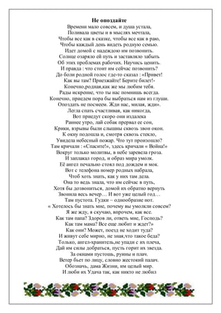 Не опоздайте
Времени мало совсем, и душа устала,
Поливала цветы и в мыслях мечтала,
Чтобы все как в сказке, чтобы все как в раю,
Чтобы каждый день видеть родную семью.
Идет домой с надеждою им позвонить.
Солнце озаряло ей путь и заставляло забыть
Об этих проблемах рабочих. Научись ценить.
И правда : что стоит им сейчас позвонить?
До боли родной голос где-то сказал : «Привет!
Как вы там? Приезжайте! Берите билет!-
Конечно,родная,как же мы любим тебя.
Рады искренне, что ты нас помнишь всегда.
Конечно, приедем пора бы выбраться нам из глуши.
Опоздать не посмеем. Жди нас, милая, жди».
Легла спать счастливая, как никогда,
Вот приедут скоро они издалека
Раннее утро, лай собак прервал ее сон,
Крики, взрывы были слышны сквозь звон окон.
К окну подошла и, смотря сквозь стекло,
Увидела небесный пожар. Что тут произошло?
Там кричали : «Спасите!», здесь кричали « Война!»
Вокруг только молитвы, в небе заревела гроза.
И заплакал город, и образ мира умолк.
Её ангел печально стоял под дождем и мок.
Вот с телефона номер родных набрала,
Чтоб хоть знать, как у них там дела.
Она то ведь знала, что им сейчас в путь,
Хотя бы дозвониться, домой их обратно вернуть
Звонила весь вечер… И вот уже целый год…
Там пустота. Гудки – однообразие нот.
« Хотелось бы знать мне, почему вы умолкли совсем?
Я же жду, я скучаю, впрочем, как все.
Как там папа? Здоров ли, ответь мне, Господь?
Как там мама? Все еще любит и ждет?»
Как они? Может, поезд не ходит туда?
И живут себе мирно, не зная,что такое беда?
Только, ангел-хранитель,не упади с их плеча,
Дай им силы добраться, пусть горит их звезда.
За окнами пустошь, руины и плач.
Ветер бьет по лицу, словно жестокий палач.
Обозначь, дама Жизни, им целый мир.
И люби их Удача так, как никто не любил
 