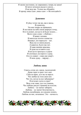 Я звоню постоянно, не закрываюсь теперь на замок!
Её ангел печально рыдал и умолк…
Я же жду вас. Только вы обещайте.
Я прошу лишь одно ,лишь одно : « Не опоздайте!»
Душевное
Я уйду точно так же, как и жила,-
В одиночку,
Уж мне теперь не привыкать.
Я поставлю на небе своем жирную точку,
Кто-то,может, когда-то её будет искать…
Всего одно слово : «Люблю» -
И живет человек.
И невзгоды потом и ненастья
Покажут, кто верен,кто – нет.
Ведь вы со мною рядом,
А кажется, будто вас нет.
И даже внешне красивы,
В душе не оставите след.
И когда-то проснусь я утром
И споткнусь на пороге о душу.
Кто-то скажет : «мир уже умер!»
И мою душу… наружу…
Любовь жива
Сквозь сотни лет, веков, тысячелетий.
Душа горит и греет этот свет.
Сама не верю, да и вы не верьте.
Что любви на этом свете нет.
Что это, когда ты все забываешь?
И исчезает суета и страх?
Ведь я же знаю, да и ты узнаешь,
Что любовь рисует странник на холстах.
Любить – не значит забирать.
Любовь – не значит безответность.
Любовь нелюбящим, не суждено понять.
Любовь не миг, мгновенье. Это – вечность.
 