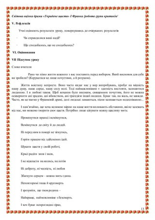 13
Світова оцінка драми «Украдене щастя» І Франка /робота групи критиків/
V. Рефлексія
Учні оцінюють результати уроку, повернувшись до очікуваних результатів
· Чи справдилися ваші надії?
· Що сподобалось, що не сподобалось?
VI. Оцінювання
VII Підсумок уроку
Слово вчителя
Рано чи пізно життя кожного з вас поставить перед вибором. Який висновок для себе
ви зробили? (Керуватися не лише почуттями, а й розумом).
Життя воістину непросте. Воно часто кидає нас у вир випробувань, пробує на міцність
нашу душу, наше серце, нашу силу волі. Тоді найважливішою є здатність вистояти, залишитися
людиною. І в любові також. Щоб кохання було високим, священним почуттям, його не можна
осквернити ані зрадою, ані вбивством, ані трагедією іншої людини. Буває так, на жаль, не завжди.
Часто, як це маємо у Франковій драмі, долі людські ламаються, пісня залишається недоспіваною...
І пам’ятаймо, що хоча великою мірою на наше життя впливають обставини, які не залежать
від нас, ми можемо творити своє щастя. Потрібно лише цінувати кожну щасливу мить:
Прокинутися вранці і всміхнутися,
Всміхнутися до світу й до людей.
Ні перед ким в покорі не зігнутись,
Горіти працею від здійснених ідей.
Шукати щастя у своїй роботі,
Красі радіти знов і знов,
І не відкласти на колись, на потім
Ні доброту, ні чесність, ні любов
Збагнути серцем – кожна мить єдина.
Неповторимі тиша й круговерть
І зрозуміти, що твоя родина –
Найкраще, найможливіше з безсмерть.
І хоч буває непроглядно гірко,
 