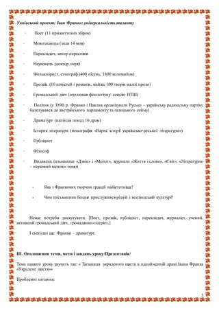 3
Учнівський проект: Іван Франко: універсальність таланту
· Поет (11 прижиттєвих збірок)
· Мовознавець (знав 14 мов)
· Перекладач, автор переспівів
· Науковець (доктор наук)
· Фольклорист, етнограф (400 пісень, 1800 коломийок)
· Прозаїк (10 повістей і романів, майже 100 творів малої прози)
· Громадський діяч (очолював філологічну секцію НТШ)
· Політик (у 1890 р. Франко і Павлик організували Русько – українську радикальну партію;
балотувався до австрійського парламенту та галицького сейму)
· Драматург (написав понад 10 драм)
· Історик літератури (монографія «Нарис історії українсько-руської літератури»)
· Публіцист
· Філософ
· Видавець (альманахи «Дзвін» і «Молот», журнали «Життя і слово», «Світ», «Літературно
– науковий вісник» тощо)
- Яка з Франкових творчих граней найістотніша?
- Чим письменник більше прислужився рідній і вселюдській культурі?
Немає потреби дискутувати. [Поет, прозаїк, публіцист, перекладач, журналіст, учений,
активний громадський діяч, громадянин-патріот.]
І сьогодні ще: Франко – драматург.
ІІІ. Оголошення теми, мети і завдань уроку/Презентація/
Тема нашого уроку звучить так: « Таємниця украденого щастя в однойменній драмі Івана Франка
«Украдене щастя»»
Проблемні питання:
 