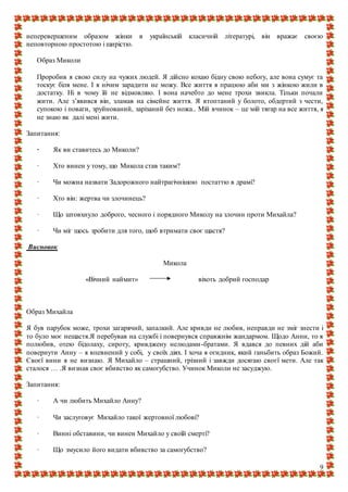 9
неперевершеним образом жінки в українській класичній літературі, він вражає своєю
неповторною простотою і щирістю.
Образ Миколи
Проробив я свою силу на чужих людей. Я дійсно кохаю бідну свою небогу, але вона сумує та
тоскує біля мене. І я нічим зарадити не можу. Все життя я працюю аби ми з жінкою жили в
достатку. Ні в чому їй не відмовляю. І вона начебто до мене трохи звикла. Тільки почали
жити. Але з’явився він, зламав на сімейне життя. Я втоптаний у болото, обдертий з чести,
супокою і поваги, зруйнований, зарізаний без ножа.. Мій вчинок – це мій тягар на все життя, я
не знаю як далі мені жити.
Запитання:
· Як ви ставитесь до Миколи?
· Хто винен у тому, що Микола став таким?
· Чи можна назвати Задорожного найтрагічнішою постаттю в драмі?
· Хто він: жертва чи злочинець?
· Що штовхнуло доброго, чесного і порядного Миколу на злочин проти Михайла?
· Чи міг щось зробити для того, щоб втримати своє щастя?
Висновок
Микола
«Вічний наймит» віхоть добрий господар
Образ Михайла
Я був парубок може, трохи загарячий, запалкий. Але кривди не любив, неправди не зміг знести і
то було моє нещастя.Я перебував на службі і повернувся справжнім жандармом. Щодо Анни, то я
полюбив, отею бідолаху, сироту, кривджену нелюдами-братами. Я вдався до певних дій аби
повернути Анну – я впевнений у собі, у своїх діях. І хоча я огидник, який ганьбить образ Божий.
Своєї вини я не визнаю. Я Михайло – страшний, грізний і завжди досягаю своєї мети. Але так
сталося … .Я визнав своє вбивство як самогубство. Учинок Миколи не засуджую.
Запитання:
· А чи любить Михайло Анну?
· Чи заслуговує Михайло такої жертовної любові?
· Винні обставини, чи винен Михайло у своїй смерті?
· Що змусило його видати вбивство за самогубство?
 