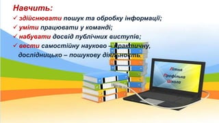 Навчить:
 здійснювати пошук та обробку інформації;
 уміти працювати у команді;
 набувати досвід публічних виступів;
 вести самостійну науково – практичну,
дослідницько – пошукову діяльность
 