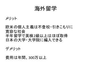 海外留学
メリット
欧米の個人主義は不登校・引きこもりに
寛容な社会
半年留学で英検2級以上はほぼ取得
日本の大学・大学院に編入できる
デメリット
費用は年間、300万以上
 
