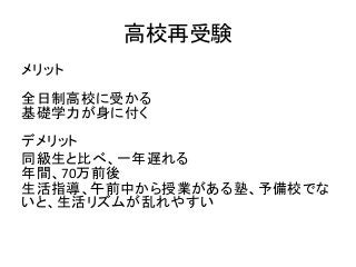 高校再受験
メリット
全日制高校に受かる
基礎学力が身に付く
デメリット
同級生と比べ、一年遅れる
年間、70万前後
生活指導、午前中から授業がある塾、予備校でな
いと、生活リズムが乱れやすい
 