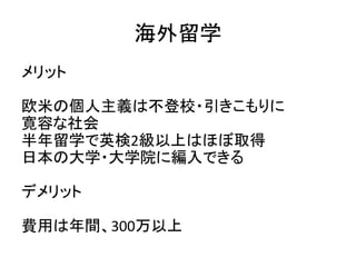 私立通信制高校＋サポート校
メリット
週5日コースなどがあり、全日制と変わらず、勉強
でき、安心して卒業できる
デメリット
首都圏では通信制高校学費＋サポート校学費（週
5）＝100万
※当会は規則正しい生活ができる子は30万〜
です
 