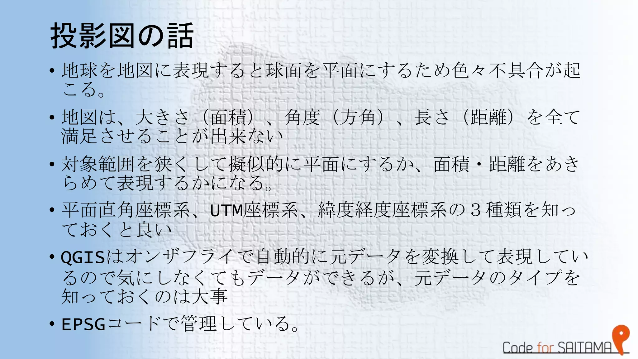 投影図の話
• 地球を地図に表現すると球面を平面にするため色々不具合が起
こる。
• 地図は、大きさ（面積）、角度（方角）、長さ（距離）を全て
満足させることが出来ない
• 対象範囲を狭くして擬似的に平面にするか、面積・距離をあき
らめて表現するかになる。
• 平面直角座標系、UTM座標系、緯度経度座標系の３種類を知っ
ておくと良い
• QGISはオンザフライで自動的に元データを変換して表現してい
るので気にしなくてもデータができるが、元データのタイプを
知っておくのは大事
• EPSGコードで管理している。
 