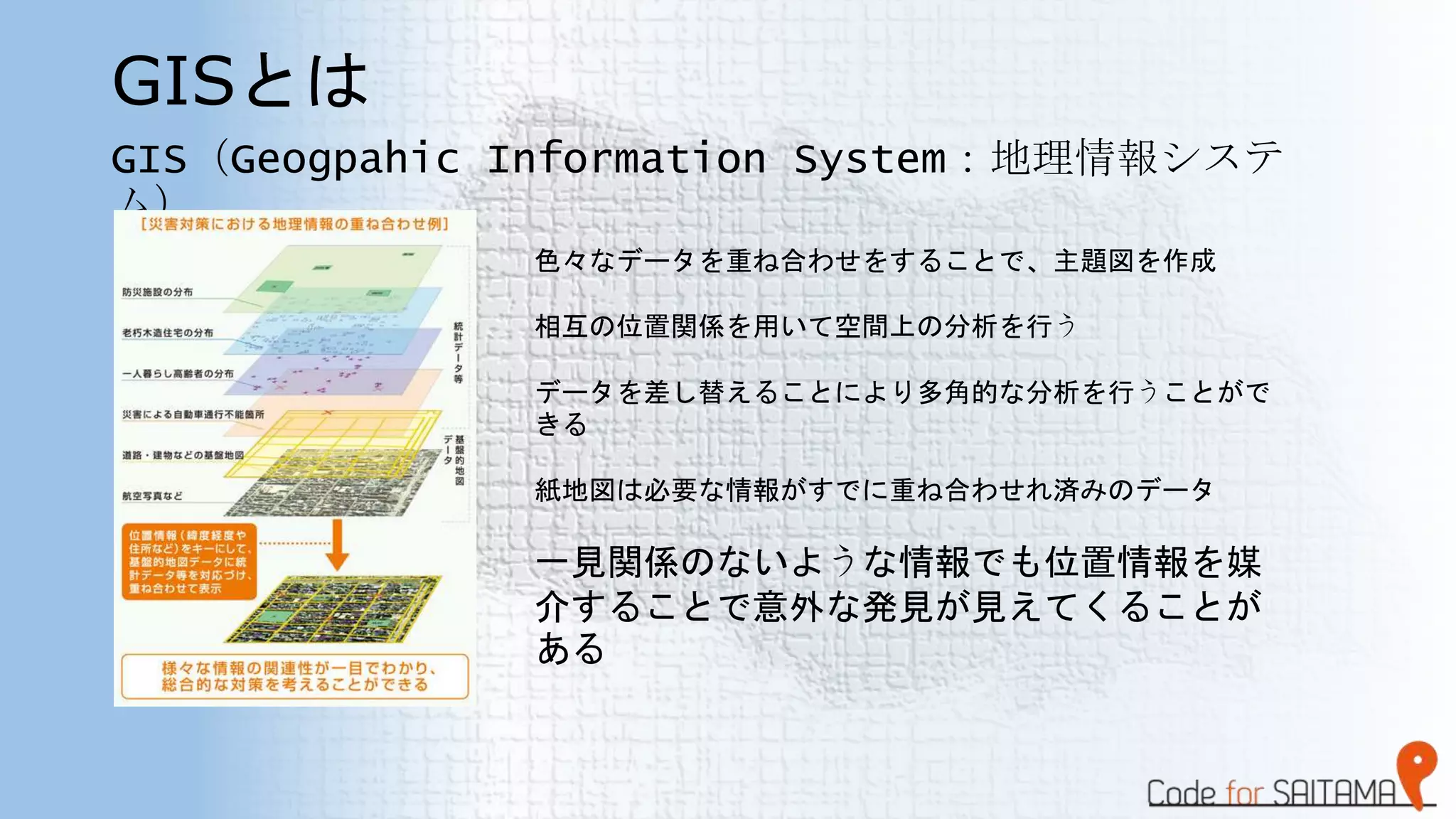 GISとは
GIS（Geogpahic Information System：地理情報システ
ム）
色々なデータを重ね合わせをすることで、主題図を作成
相互の位置関係を用いて空間上の分析を行う
データを差し替えることにより多角的な分析を行うことがで
きる
紙地図は必要な情報がすでに重ね合わせれ済みのデータ
一見関係のないような情報でも位置情報を媒
介することで意外な発見が見えてくることが
ある
 
