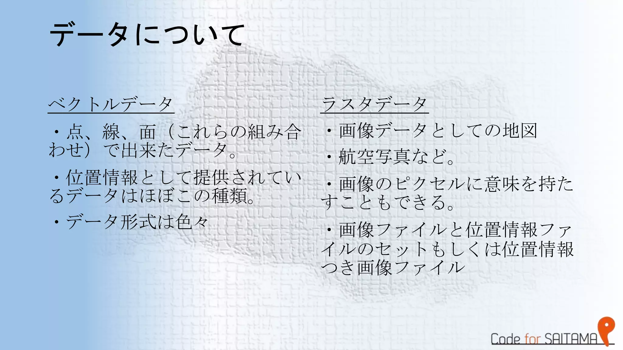 データについて
ベクトルデータ
・点、線、面（これらの組み合
わせ）で出来たデータ。
・位置情報として提供されてい
るデータはほぼこの種類。
・データ形式は色々
ラスタデータ
・画像データとしての地図
・航空写真など。
・画像のピクセルに意味を持た
すこともできる。
・画像ファイルと位置情報ファ
イルのセットもしくは位置情報
つき画像ファイル
 