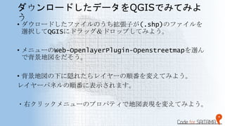 ダウンロードしたデータをQGISでみてみよ
う
• ダウロードしたファイルのうち拡張子が(.shp)のファイルを
選択してQGISにドラッグ＆ドロップしてみよう。
• メニューのWeb-OpenlayerPlugin-Openstreetmap...