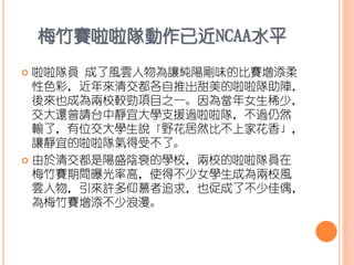 梅竹賽啦啦隊動作已近NCAA水平
 啦啦隊員 成了風雲人物為讓純陽剛味的比賽增添柔
性色彩，近年來清交都各自推出甜美的啦啦隊助陣，
後來也成為兩校較勁項目之一。因為當年女生稀少，
交大還曾請台中靜宜大學支援過啦啦隊，不過仍然
輸了，有位交大學生說「野花居然比不上家花香」，
讓靜宜的啦啦隊氣得受不了。
 由於清交都是陽盛陰衰的學校，兩校的啦啦隊員在
梅竹賽期間曝光率高，使得不少女學生成為兩校風
雲人物，引來許多仰慕者追求，也促成了不少佳偶，
為梅竹賽增添不少浪漫。
 