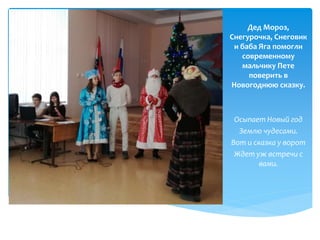 Дед Мороз,
Снегурочка, Снеговик
и баба Яга помогли
современному
мальчику Пете
поверить в
Новогоднюю сказку.
Осыпает Новый год
Землю чудесами.
Вот и сказка у ворот
Ждет уж встречи с
вами.
 