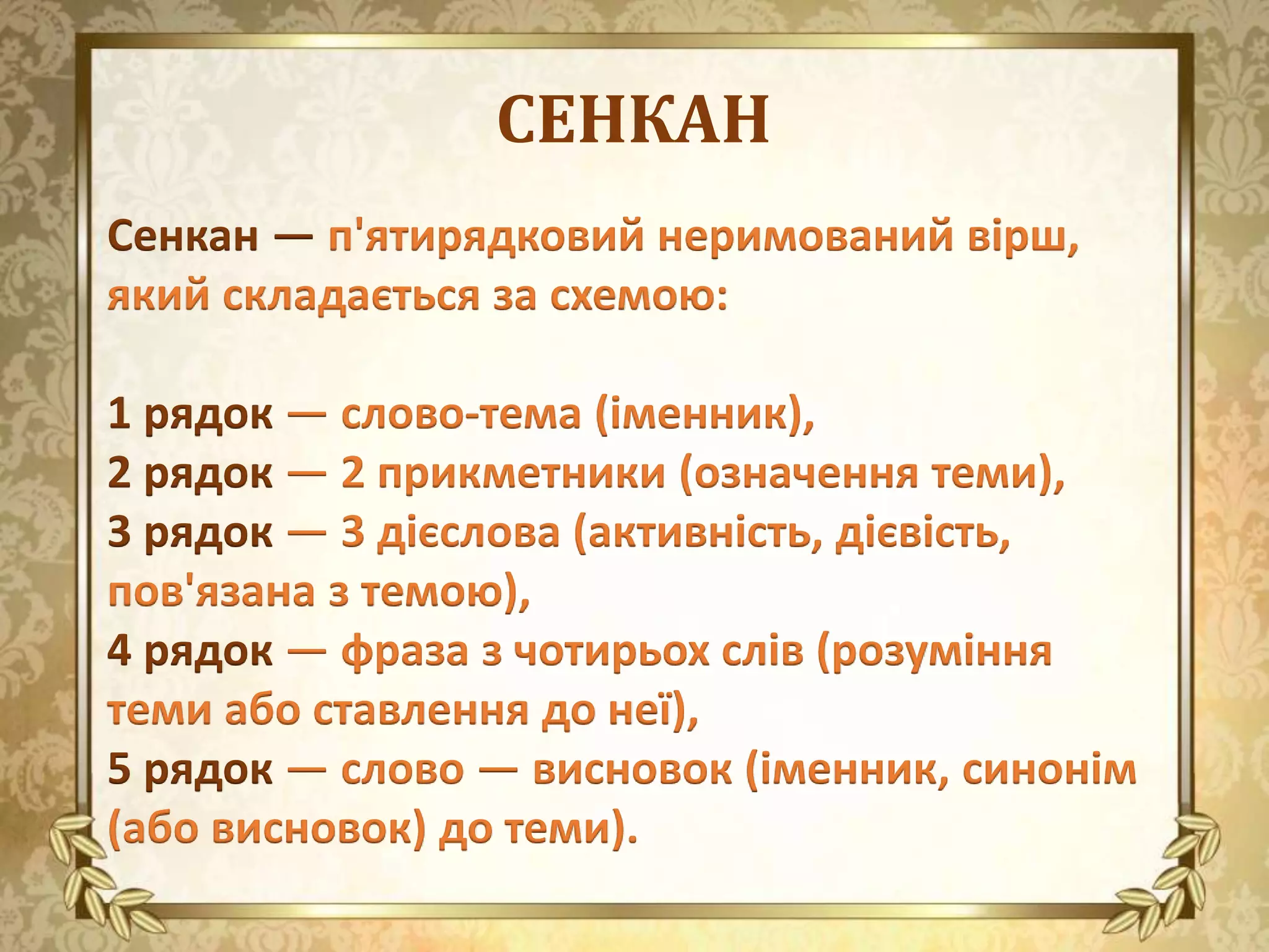 СЕНКАН
Сенкан — п'ятирядковий неримований вірш,
який складається за схемою:
1 рядок — слово-тема (іменник),
2 рядок — 2 прикметники (означення теми),
3 рядок — 3 дієслова (активність, дієвість,
пов'язана з темою),
4 рядок — фраза з чотирьох слів (розуміння
теми або ставлення до неї),
5 рядок — слово — висновок (іменник, синонім
(або висновок) до теми).
 