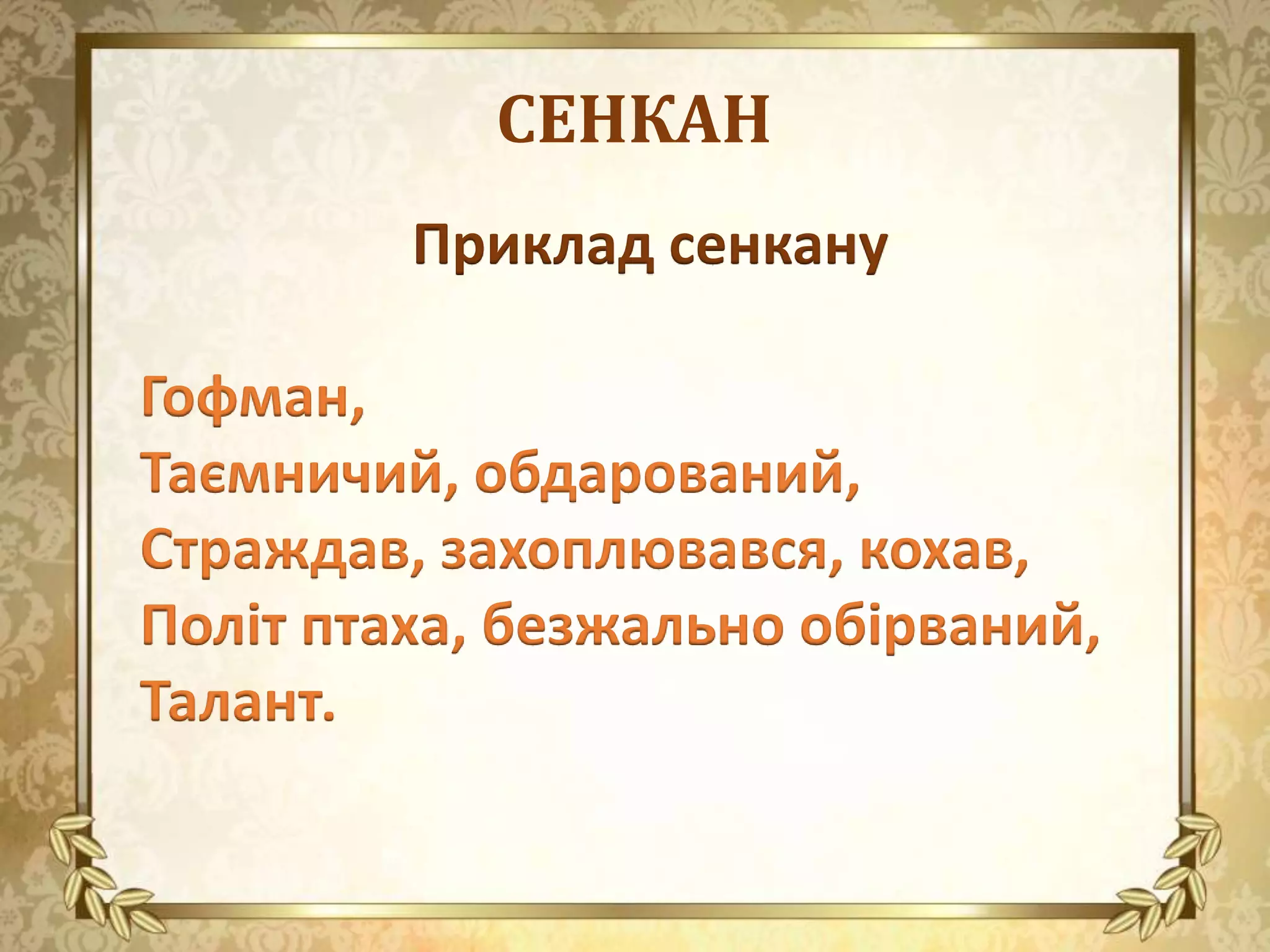 СЕНКАН
Приклад сенкану
Гофман,
Таємничий, обдарований,
Страждав, захоплювався, кохав,
Політ птаха, безжально обірваний,
Талант.
 