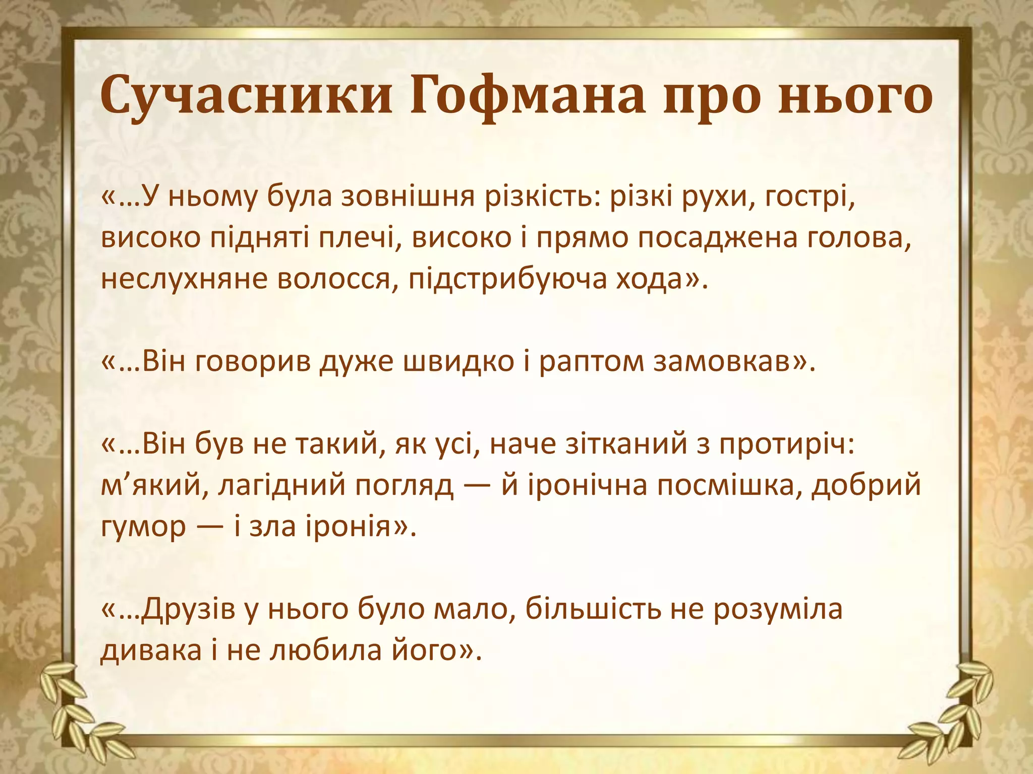 Сучасники Гофмана про нього
«…У ньому була зовнішня різкість: різкі рухи, гострі,
високо підняті плечі, високо і прямо посаджена голова,
неслухняне волосся, підстрибуюча хода».
«…Він говорив дуже швидко і раптом замовкав».
«…Він був не такий, як усі, наче зітканий з протиріч:
м’який, лагідний погляд — й іронічна посмішка, добрий
гумор — і зла іронія».
«…Друзів у нього було мало, більшість не розуміла
дивака і не любила його».
 